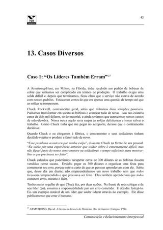 Comunicação e Relacionamento Interpessoal
43
13. Casos Diversos
Caso 1: “Os Líderes Também Erram”27
A Armstrong-Hunt, em Milton, na Flórida, tinha recebido um pedido de bobinas de
cobre que sabíamos ser complicado em termos de produção. O trabalho exigia uma
solda difícil e, depois que terminamos, ficou claro que o serviço não estava de acordo
com nossos padrões. Estávamos certos de que era apenas uma questão de tempo até que
as soldas se rompessem.
Chuck Rockwell, contramestre geral, sabia que tínhamos duas soluções possíveis.
Podíamos transformar em sucata as bobinas e começar tudo de novo. Isso nos custaria
cerca de dois mil dólares, só de material, e ainda teríamos que acrescentar nossos custos
de mão-de-obra. Nossa outra opção seria raspar as soldas defeituosas e tentar salvar o
trabalho. Como Chuck tinha que me pegar no aeroporto, deixou que o contramestre
decidisse.
Quando Chuck e eu chegamos à fábrica, o contramestre e seus soldadores tinham
decidido rejeitar o produto e fazer tudo de novo.
“Esse problema aconteceu por minha culpa”, disse-me Chuck na frente de seu pessoal.
“Eu sabia por uma experiência anterior que soldar cobre é extremamente difícil, mas
não fiquei junto do nosso contramestre ou soldadores o tempo suficiente para mostrar-
lhes o que precisava ser feito”.
Chuck calculou que poderíamos recuperar cerca de 300 dólares se as bobinas fossem
vendidas como sucata. Decidiu pegar os 300 dólares e organizar uma festa para
comemorar seu erro, porque estava certo de que as pessoas aprenderiam com ele. Sabia
que, desse dia em diante, não empreenderíamos um novo trabalho sem que todos
tivessem compreendido o que precisava ser feito. Eles também aprenderiam que todos
cometem erros, mesmo o líder.
Tenho muito orgulho do que Chuck fez, por duas razões. Na frente de seus colegas e de
seu líder (eu), assumiu a responsabilidade por um erro cometido. E decidiu festejá-lo.
Eis um exemplo notável de um líder que soube liderar através do exemplo. Ele disse
publicamente que errar é humano.
27
ARMSTRONG, David. A Gerência Através de Histórias. Rio de Janeiro: Campus, 1994.
 