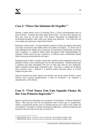 Comunicação e Relacionamento Interpessoal
44
Caso 2: “Flores São Sinônimo De Orgulho”28
Durante a minha última visita a Everlasting Valve, vi flores recém-plantadas bem na
porta da frente. Comentei que achei aquilo muito bonito. Um dos nossos gerentes me
disse que, cerca de um mês antes, Fritz Kolzar, funcionário do departamento de
recebimento/expedição, tinha vindo num sábado para plantá-las. Fritz tinha dito aos
seus colegas que queria que o lugar ficasse bonito.
Realmente, estava bonito. Eu fiquei bastante surpreso ao saber que alguém tinha usado
seu tempo de descanso para plantar flores nos jardins da empresa. As flores não só
foram plantadas num sábado, mas o foram por um funcionário sindicalizado, num lugar
onde a gerência e o sindicato tinham idéias divergentes sobre responsabilidades no
emprego. (Tenho certeza de que a gerência e o sindicato nunca consideraram plantar
flores como parte da descrição de um cargo.)
Enquanto pensava sobre o assunto, percebi que a gerência sabia exatamente quem havia
plantado as flores e ficou satisfeita por Fritz ter sido reconhecido. Também percebi que
o sindicato não tinha repreendido Fritz por ter feito algo além de suas obrigações.
Muitos sindicatos teriam agido exatamente assim. Para mim, o simples ato de plantar
flores mostrou como o sindicato e a gerência podem funcionar juntos se tiverem
respeito um pelo outro.
Sinto-me honrado por poder repartir essa história com nossas outras divisões e quero
oferecer meus sinceros agradecimentos a todos da Everlastin e do sindicato e,
especialmente, a Fritz Kolzar.
Caso 3: “Você Nunca Tem Uma Segunda Chance De
Dar Uma Primeira Impressão”29
Quem é a pessoa mais importante na sua empresa? O presidente? O diretor financeiro?
Talvez. Mas acho que você tem um argumento forte se disser que é a recepcionista.
Afinal, a recepcionista muitas vezes é a primeira pessoa com a qual se tem contato em
uma empresa. Ela ajuda-o a formar uma primeira impressão e a primeira impressão que
as pessoas estavam tendo de nós não era muito boa.
28
ARMSTRONG, David. A Gerência Através de Histórias. Rio de Janeiro: Campus, 1994.
29
ARMSTRONG, David. A Gerência Através de Histórias. Rio de Janeiro: Campus, 1994.
 
