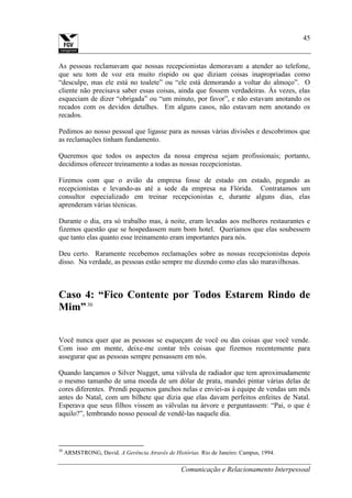 Comunicação e Relacionamento Interpessoal
45
As pessoas reclamavam que nossas recepcionistas demoravam a atender ao telefone,
que seu tom de voz era muito ríspido ou que diziam coisas inapropriadas como
“desculpe, mas ele está no toalete” ou “ele está demorando a voltar do almoço”. O
cliente não precisava saber essas coisas, ainda que fossem verdadeiras. Às vezes, elas
esqueciam de dizer “obrigada” ou “um minuto, por favor”, e não estavam anotando os
recados com os devidos detalhes. Em alguns casos, não estavam nem anotando os
recados.
Pedimos ao nosso pessoal que ligasse para as nossas várias divisões e descobrimos que
as reclamações tinham fundamento.
Queremos que todos os aspectos da nossa empresa sejam profissionais; portanto,
decidimos oferecer treinamento a todas as nossas recepcionistas.
Fizemos com que o avião da empresa fosse de estado em estado, pegando as
recepcionistas e levando-as até a sede da empresa na Flórida. Contratamos um
consultor especializado em treinar recepcionistas e, durante alguns dias, elas
aprenderam várias técnicas.
Durante o dia, era só trabalho mas, à noite, eram levadas aos melhores restaurantes e
fizemos questão que se hospedassem num bom hotel. Queríamos que elas soubessem
que tanto elas quanto esse treinamento eram importantes para nós.
Deu certo. Raramente recebemos reclamações sobre as nossas recepcionistas depois
disso. Na verdade, as pessoas estão sempre me dizendo como elas são maravilhosas.
Caso 4: “Fico Contente por Todos Estarem Rindo de
Mim”30
Você nunca quer que as pessoas se esqueçam de você ou das coisas que você vende.
Com isso em mente, deixe-me contar três coisas que fizemos recentemente para
assegurar que as pessoas sempre pensassem em nós.
Quando lançamos o Silver Nugget, uma válvula de radiador que tem aproximadamente
o mesmo tamanho de uma moeda de um dólar de prata, mandei pintar várias delas de
cores diferentes. Prendi pequenos ganchos nelas e enviei-as à equipe de vendas um mês
antes do Natal, com um bilhete que dizia que elas davam perfeitos enfeites de Natal.
Esperava que seus filhos vissem as válvulas na árvore e perguntassem: “Pai, o que é
aquilo?”, lembrando nosso pessoal de vendê-las naquele dia.
30
ARMSTRONG, David. A Gerência Através de Histórias. Rio de Janeiro: Campus, 1994.
 