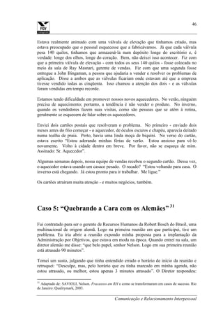 Comunicação e Relacionamento Interpessoal
46
Estava realmente animado com uma válvula de elevação que tínhamos criado, mas
estava preocupado que o pessoal esquecesse que a fabricávamos. Já que cada válvula
pesa 140 quilos, tínhamos que armazená-la num depósito longe do escritório e, é
verdade: longe dos olhos, longe do coração. Bem, não deixei isso acontecer. Fiz com
que a primeira válvula de elevação - com todos os seus 140 quilos - fosse colocada no
meio da sala de Ray Masnari, gerente de vendas. Fiz com que uma segunda fosse
entregue a John Bingaman, a pessoa que ajudaria a vender e resolver os problemas de
aplicação. Disse a ambos que as válvulas ficariam onde estavam até que a empresa
tivesse vendido todas as cinqüenta. Isso chamou a atenção dos dois - e as válvulas
foram vendidas em tempo recorde.
Estamos tendo dificuldade em promover nossos novos aquecedores. No verão, ninguém
precisa de aquecimento; portanto, a tendência é não vender o produto. No inverno,
quando os vendedores fazem suas visitas, como são pessoas que se atêm à rotina,
geralmente se esquecem de falar sobre os aquecedores.
Enviei dois cartões postais que resolveram o problema. No primeiro - enviado dois
meses antes do frio começar - o aquecedor, de óculos escuros e chapéu, aparecia deitado
numa toalha de praia. Perto, havia uma linda moça de biquíni. No verso do cartão,
estava escrito “Estou adorando minhas férias de verão. Estou ansioso para vê-lo
novamente. Volto à cidade dentro em breve. Por favor, não se esqueça de mim.
Assinado: Sr. Aquecedor”.
Algumas semanas depois, nossa equipe de vendas recebeu o segundo cartão. Dessa vez,
o aquecedor estava usando um casaco pesado. O recado? “Estou voltando para casa. O
inverno está chegando. Já estou pronto para ir trabalhar. Me ligue.”
Os cartões atraíram muita atenção - e muitos negócios, também.
Caso 5: “Quebrando a Cara com os Alemães” 31
Fui contratado para ser o gerente de Recursos Humanos da Robert Bosch do Brasil, uma
multinacional de origem alemã. Logo na primeira reunião em que participei, tive um
problema. Eu iria abrir a reunião expondo minha proposta para a implantação da
Administração por Objetivos, que estava em moda na época. Quando entrei na sala, um
diretor alemão me disse: “que belo papel, senhor Nelson. Logo em sua primeira reunião
está atrasado 90 minutos”.
Tomei um susto, julgando que tinha entendido errado o horário de início da reunião e
retruquei: “Desculpe, mas, pelo horário que eu tinha marcado em minha agenda, não
estou atrasado, ou melhor, estou apenas 3 minutos atrasado”. O Diretor respondeu:
31
Adaptado de: SAVIOLI, Nelson. Fracassos em RH e como se transformaram em casos de sucesso. Rio
de Janeiro: Qualitymark, 2003.
 