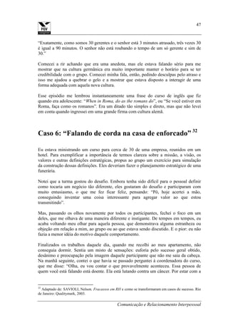 Comunicação e Relacionamento Interpessoal
47
“Exatamente, como somos 30 gerentes e o senhor está 3 minutos atrasado, três vezes 30
é igual a 90 minutos. O senhor não está roubando o tempo de um só gerente e sim de
30.”
Comecei a rir achando que era uma anedota, mas ele estava falando sério para me
mostrar que na cultura germânica era muito importante manter o horário para se ter
credibilidade com o grupo. Comecei minha fala, então, pedindo desculpas pelo atraso e
isso me ajudou a quebrar o gelo e a mostrar que estava disposto a interagir de uma
forma adequada com aquela nova cultura.
Esse episódio me lembrou instantaneamente uma frase do curso de inglês que fiz
quando era adolescente: “When in Roma, do as the romans do”, ou “Se você estiver em
Roma, faça como os romanos”. Era um ditado tão simples e direto, mas que não levei
em conta quando ingressei em uma grande firma com cultura alemã.
Caso 6: “Falando de corda na casa de enforcado” 32
Eu estava ministrando um curso para cerca de 30 de uma empresa, reunidos em um
hotel. Para exemplificar a importância de termos clareza sobre a missão, a visão, os
valores e outras definições estratégicas, propus ao grupo um exercício para simulação
da construção dessas definições. Eles deveriam fazer o planejamento estratégico de uma
funerária.
Notei que a turma gostou do desafio. Embora tenha sido difícil para o pessoal definir
como tocaria um negócio tão diferente, eles gostaram do desafio e participaram com
muito entusiasmo, o que me fez ficar feliz, pensando: “Pô, hoje acertei a mão,
conseguindo inventar uma coisa interessante para agregar valor ao que estou
transmitindo”.
Mas, passando os olhos novamente por todos os participantes, fechei o foco em um
deles, que me olhava de uma maneira diferente e instigante. De tempos em tempos, eu
acaba voltando meu olhar para aquela pessoa, que demonstrava alguma estranheza ou
objeção em relação a mim, ao grupo ou ao que estava sendo discutido. E o pior: eu não
fazia a menor idéia do motivo daquele comportamento.
Finalizados os trabalhos daquele dia, quando me recolhi ao meu apartamento, não
conseguia dormir. Sentia um misto de sensações: euforia pelo sucesso geral obtido,
desânimo e preocupação pela imagem daquele participante que não me saia da cabeça.
Na manhã seguinte, contei o que havia se passado perguntei à coordenadora do curso,
que me disse: “Olha, eu vou contar o que provavelmente aconteceu. Essa pessoa de
quem você está falando está doente. Ela está lutando contra um câncer. Por estar com a
32
Adaptado de: SAVIOLI, Nelson. Fracassos em RH e como se transformaram em casos de sucesso. Rio
de Janeiro: Qualitymark, 2003.
 