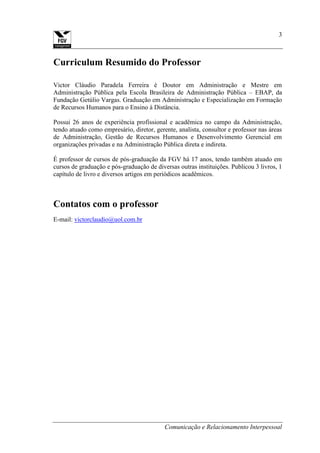 Comunicação e Relacionamento Interpessoal
3
Curriculum Resumido do Professor
Victor Cláudio Paradela Ferreira é Doutor em Administração e Mestre em
Administração Pública pela Escola Brasileira de Administração Pública – EBAP, da
Fundação Getúlio Vargas. Graduação em Administração e Especialização em Formação
de Recursos Humanos para o Ensino à Distância.
Possui 26 anos de experiência profissional e acadêmica no campo da Administração,
tendo atuado como empresário, diretor, gerente, analista, consultor e professor nas áreas
de Administração, Gestão de Recursos Humanos e Desenvolvimento Gerencial em
organizações privadas e na Administração Pública direta e indireta.
É professor de cursos de pós-graduação da FGV há 17 anos, tendo também atuado em
cursos de graduação e pós-graduação de diversas outras instituições. Publicou 3 livros, 1
capítulo de livro e diversos artigos em periódicos acadêmicos.
Contatos com o professor
E-mail: victorclaudio@uol.com.br
 