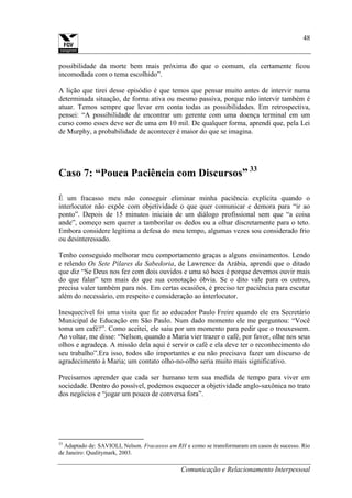 Comunicação e Relacionamento Interpessoal
48
possibilidade da morte bem mais próxima do que o comum, ela certamente ficou
incomodada com o tema escolhido”.
A lição que tirei desse episódio é que temos que pensar muito antes de intervir numa
determinada situação, de forma ativa ou mesmo passiva, porque não intervir também é
atuar. Temos sempre que levar em conta todas as possibilidades. Em retrospectiva,
pensei: “A possibilidade de encontrar um gerente com uma doença terminal em um
curso como esses deve ser de uma em 10 mil. De qualquer forma, aprendi que, pela Lei
de Murphy, a probabilidade de acontecer é maior do que se imagina.
Caso 7: “Pouca Paciência com Discursos” 33
È um fracasso meu não conseguir eliminar minha paciência explícita quando o
interlocutor não expõe com objetividade o que quer comunicar e demora para “ir ao
ponto”. Depois de 15 minutos iniciais de um diálogo profissional sem que “a coisa
ande”, começo sem querer a tamborilar os dedos ou a olhar discretamente para o teto.
Embora considere legítima a defesa do meu tempo, algumas vezes sou considerado frio
ou desinteressado.
Tenho conseguido melhorar meu comportamento graças a alguns ensinamentos. Lendo
e relendo Os Sete Pilares da Sabedoria, de Lawrence da Arábia, aprendi que o ditado
que diz “Se Deus nos fez com dois ouvidos e uma só boca é porque devemos ouvir mais
do que falar” tem mais do que sua conotação óbvia. Se o dito vale para os outros,
precisa valer também para nós. Em certas ocasiões, é preciso ter paciência para escutar
além do necessário, em respeito e consideração ao interlocutor.
Inesquecível foi uma visita que fiz ao educador Paulo Freire quando ele era Secretário
Municipal de Educação em São Paulo. Num dado momento ele me perguntou: “Você
toma um café?”. Como aceitei, ele saiu por um momento para pedir que o trouxessem.
Ao voltar, me disse: “Nelson, quando a Maria vier trazer o café, por favor, olhe nos seus
olhos e agradeça. A missão dela aqui é servir o café e ela deve ter o reconhecimento do
seu trabalho”.Era isso, todos são importantes e eu não precisava fazer um discurso de
agradecimento à Maria; um contato olho-no-olho seria muito mais significativo.
Precisamos aprender que cada ser humano tem sua medida de tempo para viver em
sociedade. Dentro do possível, podemos esquecer a objetividade anglo-saxônica no trato
dos negócios e “jogar um pouco de conversa fora”.
33
Adaptado de: SAVIOLI, Nelson. Fracassos em RH e como se transformaram em casos de sucesso. Rio
de Janeiro: Qualitymark, 2003.
 