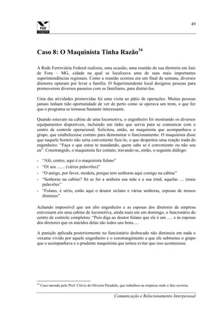 Comunicação e Relacionamento Interpessoal
49
Caso 8: O Maquinista Tinha Razão34
A Rede Ferroviária Federal realizou, uma ocasião, uma reunião de sua diretoria em Juiz
de Fora – MG, cidade na qual se localizava uma de suas mais importantes
superintendências regionais. Como a reunião ocorreu em um final de semana, diversos
diretores optaram por levar a família. O Superintendente local designou pessoas para
promoverem diversos passeios com os familiares, para distrai-los.
Uma das atividades promovidas foi uma visita ao pátio de operações. Muitas pessoas
jamais tinham tido oportunidade de ver de perto como se operava um trem, o que fez
que o programa se tornasse bastante interessante.
Quando estavam na cabine de uma locomotiva, o engenheiro foi mostrando os diversos
equipamentos disponíveis, incluindo um rádio que servia para se comunicar com o
centro de controle operacional. Solicitou, então, ao maquinista que acompanhava o
grupo, que estabelecesse contato para demonstrar o funcionamento. O maquinista disse
que naquele horário não seria conveniente faze-lo, o que despertou uma reação irada do
engenheiro: “Faça o que estou te mandando, quem sabe se é conveniente ou não sou
eu”. Constrangido, o maquinista fez contato, travando-se, então, o seguinte diálogo:
- “Alô, centro, aqui é o maquinista fulano”
- “Oi seu ....... (vários palavrões)”
- “O amigo, por favor, modera, porque tem senhoras aqui comigo na cabine”
- “Senhoras na cabine? Só se for a senhora sua mãe e a sua irmã, aquelas .... (mais
palavrões”
- “Fulano, é sério, estão aqui o doutor siclano e várias senhoras, esposas de nossos
diretores”
Achando impossível que um alto engenheiro e as esposas dos diretores da empresa
estivessem em uma cabine de locomotiva, ainda mais em um domingo, o funcionário do
centro de controle completou: “Pois diga ao doutor fulano que ele é um ..... e às esposas
dos diretores que os maridos delas são todos uns bons.....
A punição aplicada posteriormente no funcionário desbocado não diminuiu em nada o
vexame vivido por aquele engenheiro e o constrangimento a que ele submeteu o grupo
que o acompanhava e o prudente maquinista que tentou evitar que isso acontecesse.
34
Caso narrado pelo Prof. Clóvis de Oliveira Paradela, que trabalhou na empresa onde o fato ocorreu.
 