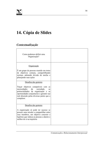 Comunicação e Relacionamento Interpessoal
50
14. Cópia de Slides
Contextualização
Como podemos definir uma
Organização?
Organização
É um grupo de pessoas reunido em torno
de objetivos comuns, compartilhando
normas, adotando divisão de tarefas e
planejando suas ações
Desafios dos gestores
Traçar objetivos compatíveis com as
necessidades da sociedade, as
potencialidades da organização e as
oportunidades conjunturais e garantir sua
real absorção pelas diversas partes que a
compõem.
Desafios dos gestores
A organização só pode ter sucesso se
possuir uma missão a compartilhar entre
seus membros, um objetivo concreto e
legítimo que induza as pessoas a darem o
melhor de si na trajetória
 