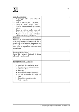 Comunicação e Relacionamento Interpessoal
61
Aspectos relevantes
A percepção não é uma habilidade
simples;
Pode ser desenvolvida e exercitada;
Quem se aceita melhor, tende a
perceber mais aspectos favoráveis nos
outros;
Quem se conhece melhor tem mais
facilidade para conhecer os outros;
Nossos padrões de referência
influenciam nossas percepções.
Feedback
Feedback ou retroalimentação é o processo
de comunicação que se estabelece com o
objetivo de oferecer a uma pessoa ou grupo
informações sobre o grau de adequação de
suas ações às expectativas de quem emite
esse retorno.
Importância do ffeedback
Saber dar e receber feedback de forma
adequada é fundamental.
Dicas para facilitar o feedback
 Identificar a pessoas pelo nome
 Concentrar toda sua atenção nela
 Olhar nos olhos
 Ser claro
 Mostrar-se acolhedor e solícito
 Procurar colocar-se no lugar do
outro
 Evitar interromper respostas
 Fazer perguntas
 
