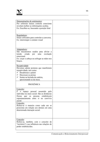 Comunicação e Relacionamento Interpessoal
66
Demonstrações de sentimentos:
Por sofrerem menos controle consciente
revelam melhor as informações ocultas.
Ex: Encolher-se, buscando a posição fetal
Reguladores:
Sinais utilizados para controlar a conversa.
Ex: interromper o contato visual
Adaptadores:
São mecanismos usados para aliviar a
tensão criada por uma excitação
emocional.
Ex: coçar a cabeça ou esfregar as mãos nos
braços.
Receptividade:
Devemos adotar posturas que manifestem
receptividade, tais como:
 Desabotoar o paletó
 Descruzar as pernas
 Sentar na beirada da cadeira,
aproximando-se da mesa.
PROXÊMICA
Conceito:
É o espaço pessoal assumido pelo
indivíduo no meio social. São as distâncias
físicas que as pessoas estabelecem
espontaneamente entre si no convívio
social.
Conceito:
Refere-se à maneira como cada um se
posiciona em relação aos demais em uma
determinada interação social.
Conceito:
Refere-se, também, com o conceito de
“território”e sua influência nas relações de
poder estabelecidas.
 