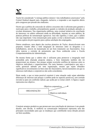 Comunicação e Relacionamento Interpessoal
5
Taylor foi considerado “o inimigo público número 1 dos trabalhadores americanos” pela
Central Sindical daquele país, chegando, inclusive, a responder a um inquérito aberto
pelo congresso por pressão dos sindicatos.
Ocorre que a política de concessão de salários crescentes não é suficiente para garantir a
motivação para o trabalho, principalmente quando os métodos de produção adotados se
revelam desumanos. Nas organizações públicas, uma eventual tentativa de conciliação
de interesses via salário esbarraria ainda na dificuldade, inerente ao setor público, de
praticar políticas de remuneração agressivas. Isso não significa, é claro, que o salário
não seja importante. Uma remuneração justa ajuda a evitar a desmotivação, revelando-
se uma espécie de pré-requisito para a plena satisfação dos empregados.
Outros estudiosos, anos depois dos escritos pioneiros de Taylor, desenvolveram uma
proposta visando obter a total integração de interesses entre os dirigentes e o
trabalhadores, através da manutenção de um bom tratamento aos funcionários. Essa
idéia marcou a corrente de pensamento que ficou conhecida como a Escola
Comportamentalista da Administração.
Da mesma forma que o salário não é suficiente para promover a integração total
pretendida pela chamada proposta utópica, o bom tratamento também não irá
proporcionar seu alcance. Isso porque sempre ocorrerão conflitos de interesse entre os
objetivos individuais e organizacionais. Por mais humano e participativo que seja o
estilo gerencial adotado por uma organização, mesmo que sejam efetuados
significativos investimentos no bem estar dos funcionários, haverá momentos em que os
interesses individuais e corporativos não serão coincidentes.
Deste modo, o que se torna possível construir é uma situação onde sejam admitidas
diferenças de interesse (até porque o conflito pode ter aspectos positivos), sem contudo
resvalar-se para um confronto radical, que acaba por se tornar estéril. A figura a seguir
representa esse objetivo.
Objetivos corporativos
ORGANIZAÇÃO
Objetivos individuais
Construir arranjos produtivos que promovam essa conciliação de interesses é um grande
desafio, sem dúvida. A melhoria na comunicação interpessoal representa uma das
principais necessidades para que as mudanças que contribuirão nessa direção possam
ser bem sucedidas.
 