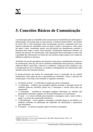 Comunicação e Relacionamento Interpessoal
6
3. Conceitos Básicos de Comunicação
A comunicação pode ser entendida como um processo de transferência de informações e
influenciação, envolvendo duas ou mais pessoas. Conforme destaca Berlo1
, até meados
do século XX, a visão dominante sobre comunicação envolvia a separação entre seus
aspectos informativos, entendidos como um apelo à mente e persuasivos, vistos como
um apelo à alma. Atualmente, porém, tem prevalecido um entendimento contrário à
dicotomia entre corpo e mente, entre emoções e formulações intelectuais. Portanto, ao
instituir um processo de comunicação, uma organização deverá preocupar-se tanto com
a qualidade das informações em termos de sua coerência lógica quanto com o poder de
influência implícito no processo.
Aristóteles foi um dos pensadores que lançaram a base para o entendimento do processo
de comunicação. Para ele, três são os elementos fundamentais deste processo, conforme
citado por Berlo2
: quem fala, o discurso e a audiência. Ainda que mais complexos, com
a incorporação de novos elementos, os modelos contemporâneos de comunicação estão
calcados nestes três elementos básicos.
O desenvolvimento das formas de comunicação levou à construção de um modelo
interpretativo mais amplo do que o apresentado por Aristóteles. Assim, o processo de
comunicação é visto hoje como contendo os seguintes elementos:
1. O emissor ou fonte – é o indivíduo ou grupo que emite a mensagem.
2. A codificação – codificar uma mensagem significa formular o conteúdo através de
símbolos (palavras, desenhos, gestos etc.) e selecionar o veículo eficaz para sua
transmissão.
3. A mensagem – considera-se mensagem qualquer informação ou estímulo que
pretendemos transmitir a alguém, envolvendo informações e/ou sentimentos.
4. O canal – é o veículo utilizado para transmitir a mensagem, como o meio verbal, o
papel, e os meios de comunicação eletrônicos.
5. A decodificação – ocorre quando a mensagem veiculada chega ao seu destino e os
símbolos utilizados na codificação são traduzidos em informações e sentimentos
pelo destinatário.
6. O receptor – é a pessoa ou grupo a quem se destina a mensagem.
1
BERLO, David K. O Processo da Comunicação. São Paulo: Martins Fontes, 1997, p. 18.
2
BERLO, David K, op. cit., p. 38.
 