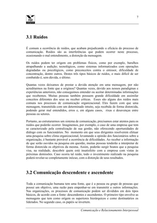 Comunicação e Relacionamento Interpessoal
7
3.1 Ruídos
É comum a ocorrência de ruídos, que acabam prejudicando a eficácia do processo de
comunicação. Ruídos são as interferências que podem ocorrer neste processo,
ocasionando o mal entendimento, a distorção da mensagem.
Os ruídos podem ter origem em problemas físicos, como por exemplo, barulhos
atrapalhando a audição; tecnológicos, como sistemas informatizados com operações
degradadas ou psicológicos, como preconceitos contra o emissor, dificuldade de
concentração, dentre outros. Destes três tipos básicos de ruídos, o mais difícil de ser
combatido é, sem dúvida, o último.
Quantas vezes deixamos de prestar a devida atenção em uma mensagem, por não
acreditarmos na fonte que a originou? Quantas vezes, devido aos nossos paradigmas e
experiências anteriores, não conseguimos entender ou aceitar determinadas informações
que recebemos. Muitas pessoas também possuem grande dificuldade em assimilar
conceitos diferentes dos seus ou receber críticas. Esses são alguns dos ruídos mais
comuns nos processos de comunicação organizacional. Eles fazem com que uma
mensagem, transmitida com um determinado intuito, seja recebida de forma distorcida,
podendo gerar mal entendidos, erros e, em alguns casos, rixas e desavenças entre
pessoas ou setores.
Portanto, ao estruturarmos um sistema de comunicação, precisamos estar atentos para os
ruídos que poderão ocorrer. Imaginemos, por exemplo, o caso de uma empresa que tem
se caracterizado pela centralização de sua gestão, não oferecendo oportunidades de
diálogo com os funcionários. No momento em que seus dirigentes resolverem efetuar
uma pesquisa sobre clima organizacional, levantando a opinião dos funcionários sobre a
organização, é bastante provável a ocorrência de dificuldades. Ao receber a informação
de que serão ouvidos na pesquisa em questão, muitas pessoas tenderão a interpretar de
forma distorcida os objetivos da mesma. Assim, poderão surgir boatos que a pesquisa
visa, na realidade, descobrir quem está insatisfeito com a empresa com vistas às
próximas demissões. Caso ocorra tal ruído, todo o investimento realizado na pesquisa
poderá revelar-se completamente inócuo, com a distorção de seus resultados.
3.2 Comunicação descendente e ascendente
Toda a comunicação humana tem uma fonte, que é a pessoa ou grupo de pessoas que
possui um objetivo, uma razão para empenhar-se em transmitir a outros informações.
Nas organizações, os processos de comunicação podem ser divididos em dois tipos
básicos, de acordo com a fonte: descendentes e ascendentes. O primeiro tipo envolve as
mensagens que tem como origem os superiores hierárquicos e como destinatários os
liderados. No segundo caso, os papéis se invertem.
 