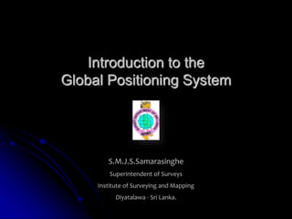 Introduction to the
Global Positioning System
S.M.J.S.Samarasinghe
Superintendent of Surveys
Institute of Surveying and Mapping
Diyatalawa - Sri Lanka.
 