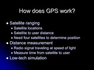 How does GPS work?
 Satellite ranging
 Satellite locations
 Satellite to user distance
 Need four satellites to determine position
 Distance measurement
 Radio signal traveling at speed of light
 Measure time from satellite to user
 Low-tech simulation
 