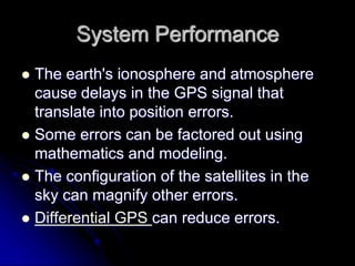 System Performance
 The earth's ionosphere and atmosphere
cause delays in the GPS signal that
translate into position errors.
 Some errors can be factored out using
mathematics and modeling.
 The configuration of the satellites in the
sky can magnify other errors.
 Differential GPS can reduce errors.
 