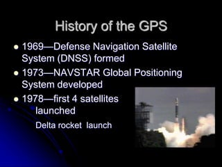History of the GPS
 1969—Defense Navigation Satellite
System (DNSS) formed
 1973—NAVSTAR Global Positioning
System developed
 1978—first 4 satellites
launched
Delta rocket launch
 