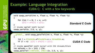 Example: Language Integration
              CUDA C: C with a few keywords

 void saxpy_serial(int n, float a, float *x, float *y)
 {
     for (int i = 0; i < n; ++i)
         y[i] = a*x[i] + y[i];
 }
                                                      Standard   C Code
 // Invoke serial SAXPY kernel
 saxpy_serial(n, 2.0, x, y);

 __global__ void saxpy_parallel(int n, float a, float *x, float *y)
 {
     int i = blockIdx.x*blockDim.x + threadIdx.x;
     if (i < n) y[i] = a*x[i] + y[i];                    CUDA C Code
 }
 // Invoke parallel SAXPY kernel with 256 threads/block
 int nblocks = (n + 255) / 256;
 saxpy_parallel<<<nblocks, 256>>>(n, 2.0, x, y);
 