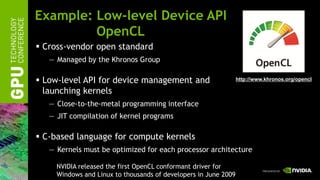 Example: Low-level Device API
         OpenCL
 Cross-vendor open standard
   — Managed by the Khronos Group

 Low-level API for device management and                        http://www.khronos.org/opencl

  launching kernels
   — Close-to-the-metal programming interface
   — JIT compilation of kernel programs

 C-based language for compute kernels
   — Kernels must be optimized for each processor architecture

     NVIDIA released the first OpenCL conformant driver for
     Windows and Linux to thousands of developers in June 2009
 