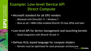 Example: Low-level Device API
         Direct Compute
 Microsoft standard for all GPU vendors
   — Released with DirectX® 11 / Windows 7
   — Runs on all +100M CUDA-enabled DirectX 10 class GPUs and later


 Low-level API for device management and launching kernels
   — Good integration with DirectX 10 and 11


 Defines HLSL-based language for compute shaders
   — Kernels must be optimized for each processor architecture
 