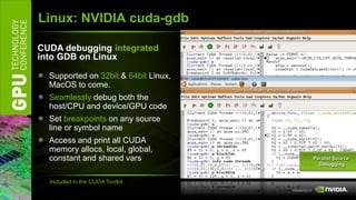 Linux: NVIDIA cuda-gdb

CUDA debugging integrated
into GDB on Linux

  Supported on 32bit & 64bit Linux,
  MacOS to come.
  Seamlessly debug both the
  host/CPU and device/GPU code
  Set breakpoints on any source
  line or symbol name
  Access and print all CUDA
  memory allocs, local, global,
  constant and shared vars            Parallel Source
                                        Debugging


  Included in the CUDA Toolkit
 