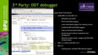 3rd Party: DDT debugger
                      Latest News from Allinea
                           CUDA SDK 3.0 with DDT 2.6
                                Released June 2010
                                Fermi and Tesla support
                                cuda-memcheck support for memory errors
                                Combined MPI and CUDA support
                                Stop on kernel launch feature
                                Kernel thread control, evaluation and
                                 breakpoints
                                Identify thread counts, ranges and CPU/GPU
                                 threads easily
                           SDK 3.1 in beta with DDT 2.6.1
                           SDK 3.2
                                Coming soon: multiple GPU device support
 
