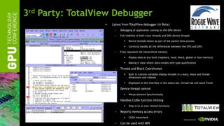 3rd Party: TotalView Debugger
                     Latest from TotalView debugger (in Beta)
                       —   Debugging of application running on the GPU device

                       —   Full visibility of both Linux threads and GPU device threads

                                 Device threads shown as part of the parent Unix process

                                 Correctly handle all the differences between the CPU and GPU

                       —   Fully represent the hierarchical memory

                                 Display data at any level (registers, local, block, global or host memory)

                                 Making it clear where data resides with type qualification

                       —   Thread and Block Coordinates
                                 Built in runtime variables display threads in a warp, block and thread
                                  dimensions and indexes

                                 Displayed on the interface in the status bar, thread tab and stack frame

                       —   Device thread control
                                 Warps advance Synchronously

                       —   Handles CUDA function inlining
                                 Step in to or over inlined functions

                       —   Reports memory access errors
                                 CUDA memcheck

                       —   Can be used with MPI
 