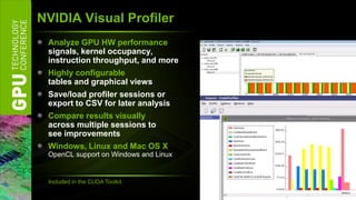 NVIDIA Visual Profiler
 Analyze GPU HW performance
 signals, kernel occupancy,
 instruction throughput, and more
 Highly configurable
 tables and graphical views
 Save/load profiler sessions or
 export to CSV for later analysis
 Compare results visually
 across multiple sessions to
 see improvements
 Windows, Linux and Mac OS X
 OpenCL support on Windows and Linux


 Included in the CUDA Toolkit
 