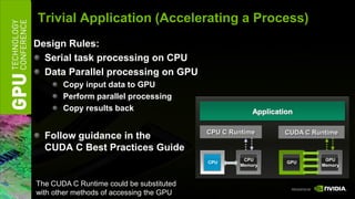 Trivial Application (Accelerating a Process)
Design Rules:
  Serial task processing on CPU
  Data Parallel processing on GPU
       Copy input data to GPU
       Perform parallel processing
       Copy results back                              Application

                                          CPU C Runtime       CUDA CFortran
                                                              CUDA Driver API
                                                               OpenCL Driver
                                                               CUDA Runtime
                                                                CUDA.NET
                                                                 PyCUDA
  Follow guidance in the
  CUDA C Best Practices Guide
                                                   CPU                   GPU
                                          CPU                  GPU
                                                  Memory                Memory



The CUDA C Runtime could be substituted
with other methods of accessing the GPU
 