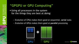 “GPGPU or GPU Computing”
 Using all processors in the system
  for the things they are best at doing:

   — Evolution of CPUs makes them good at sequential, serial tasks
   — Evolution of GPUs makes them good at parallel processing




                  CPU               GPU
 