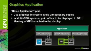 Graphics Application
“Basic Application” plus:
  Use graphics interop to avoid unnecessary copies
  In Multi-GPU systems, put buffers to be displayed in GPU
  Memory of GPU attached to the display

                                        Application

                     CPU C Runtime     CUDA C Runtime       OpenGL / Direct3D



                               CPU                       GPU
                      CPU                  GPU
                              Memory                    Memory
 