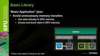 Basic Library
“Basic Application” plus:
  Avoid unnecessary memory transfers
        Use data already in GPU memory
        Create and leave data in GPU memory


                                                          Library

                                        CPU C Runtime               CUDA C Runtime



                                                  CPU                         GPU
                                         CPU                        GPU
                                                 Memory                      Memory




These rules apply to plug-ins as well
 