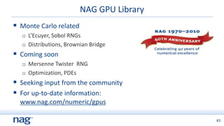 NAG GPU Library
 Monte Carlo related
     L’Ecuyer, Sobol RNGs
     Distributions, Brownian Bridge
 Coming soon
     Mersenne Twister RNG
     Optimization, PDEs
 Seeking input from the community
 For up-to-date information:
  www.nag.com/numeric/gpus

                                            43
 