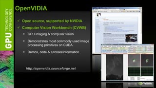 OpenVIDIA
 Open source, supported by NVIDIA
 Computer Vision Workbench (CVWB)
     GPU imaging & computer vision

     Demonstrates most commonly used image
     processing primitives on CUDA

     Demos, code & tutorials/information




    http://openvidia.sourceforge.net
 