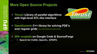 More Open Source Projects

  Thrust: Library of parallel algorithms
  with high-level STL-like interface                        http://code.google.com/p/thrust




  OpenCurrent: C++ library for solving PDE’s
  over regular grids http://code.google.com/p/opencurrent

  200+ projects on Google Code & SourceForge
       Search for CUDA, OpenCL, GPGPU
 