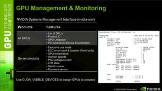 GPU Management & Monitoring
NVIDIA Systems Management Interface (nvidia-smi)

 Products          Features
                   • List of GPUs
                   • Product ID
 All GPUs          • GPU Utilization
                   • PCI Address to Device Enumeration
                   • Exclusive use mode
                   • ECC error count & location (Fermi only)
                   • GPU temperature
                   • Unit fan speeds
 Server products   • PSU voltage/current
                   • LED state
                   • Serial number
                   • Firmware version


Use CUDA_VISIBLE_DEVICES to assign GPUs to process


                                                               © 2009 NVIDIA Corporation
 
