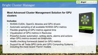 Bright Cluster Manager

   Most Advanced Cluster Management Solution for GPU
   clusters

   Includes:
    NVIDIA CUDA, OpenCL libraries and GPU drivers
    Automatic sampling of all available NVIDIA GPU metrics
    Flexible graphing of GPU metrics against time
    Visualization of GPU metrics in Rackview
    Powerful cluster automation, setting alerts, alarms and actions
      when GPU metrics exceed set thresholds
    Health checking framework based on GPU metrics
    Support for all Tesla GPU cards and GPU Computing Systems,
      including the most recent “Fermi” models

                                                                       52
 