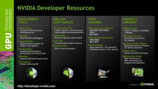 NVIDIA Developer Resources
DEVELOPMENT                      SDKs AND                          VIDEO                                ENGINES &
TOOLS                            CODE SAMPLES                      LIBRARIES                            LIBRARIES
CUDA Toolkit                     GPU Computing SDK                 Video Decode Acceleration            Math Libraries
 Complete GPU computing           CUDA C, OpenCL, DirectCompute      NVCUVID / NVCUVENC                  CUFFT, CUBLAS, CUSPARSE,
 development kit                  code samples and documentation     DXVA                                CURAND, …
                                                                     Win7 MFT
cuda-gdb                         Graphics SDK                                                           NPP Image Libraries
 GPU hardware debugging           DirectX & OpenGL code samples    Video Encode Acceleration             Performance primitives
                                                                     NVCUVENC                            for imaging
Visual Profiler                  PhysX SDK                           Win7 MFT
 GPU hardware profiler for        Complete game physics solution                                        App Acceleration Engines
 CUDA C and OpenCL               OpenAutomate                      Post Processing                       Optimized software modules
                                                                    Noise reduction / De-interlace/      for GPU acceleration
Parallel Nsight                   SDK for test automation           Polyphase scaling / Color process
 Integrated development                                                                                 Shader Library
 environment for Visual Studio                                                                            Shader and post processing
NVPerfKit                                                                                               Optimization Guides
 OpenGL|D3D performance tools                                                                            Best Practices for
                                                                                                         GPU computing and
FX Composer                                                                                              Graphics development
 Shader Authoring IDE




http://developer.nvidia.com
 