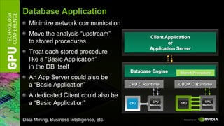 Database Application
   Minimize network communication
   Move the analysis “upstream”                    Client Application
   to stored procedures                                    or
                                                   Application Server
   Treat each stored procedure
   like a “Basic Application”
   in the DB itself
                                           Database Engine      Stored Procedure
   An App Server could also be
   a “Basic Application”                   CPU C Runtime       CUDA C Runtime

   A dedicated Client could also be
   a “Basic Application”                   CPU
                                                     CPU
                                                    Memory
                                                                GPU
                                                                            GPU
                                                                           Memory




Data Mining, Business Intelligence, etc.
 