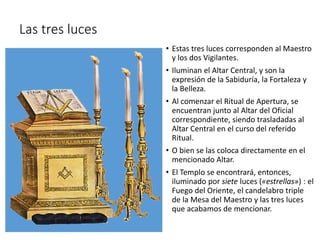 Las tres luces
• Estas tres luces corresponden al Maestro
y los dos Vigilantes.
• Iluminan el Altar Central, y son la
expresión de la Sabiduría, la Fortaleza y
la Belleza.
• Al comenzar el Ritual de Apertura, se
encuentran junto al Altar del Oficial
correspondiente, siendo trasladadas al
Altar Central en el curso del referido
Ritual.
• O bien se las coloca directamente en el
mencionado Altar.
• El Templo se encontrará, entonces,
iluminado por siete luces («estrellas») : el
Fuego del Oriente, el candelabro triple
de la Mesa del Maestro y las tres luces
que acabamos de mencionar.
 