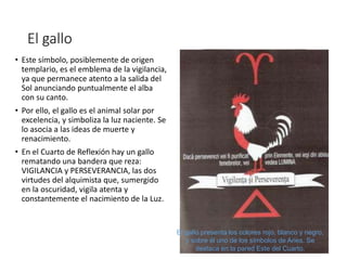 El gallo
• Este símbolo, posiblemente de origen
templario, es el emblema de la vigilancia,
ya que permanece atento a la salida del
Sol anunciando puntualmente el alba
con su canto.
• Por ello, el gallo es el animal solar por
excelencia, y simboliza la luz naciente. Se
lo asocia a las ideas de muerte y
renacimiento.
• En el Cuarto de Reflexión hay un gallo
rematando una bandera que reza:
VIGILANCIA y PERSEVERANCIA, las dos
virtudes del alquimista que, sumergido
en la oscuridad, vigila atenta y
constantemente el nacimiento de la Luz.
El gallo presenta los colores rojo, blanco y negro,
y sobre él uno de los símbolos de Aries. Se
destaca en la pared Este del Cuarto.
 