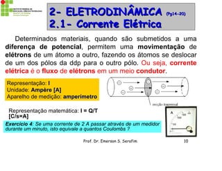 Prof. Dr. Emerson S. Serafim 10
2- ELETRODINÂMICA2- ELETRODINÂMICA (Pg14-20)(Pg14-20)
2.1- Corrente Elétrica2.1- Corrente Elétrica
Determinados materiais, quando são submetidos a uma
diferença de potencial, permitem uma movimentação de
elétrons de um átomo a outro, fazendo os átomos se deslocar
de um dos pólos da ddp para o outro pólo. Ou seja, corrente
elétrica é o fluxo de elétrons em um meio condutor.
Representação: II
Unidade: Ampère [A]Ampère [A]
Aparelho de medição: amperímetroamperímetro
Representação matemática: I = Q/T
[C/s=A]
Exercício 4: Se uma corrente de 2 A passar através de um medidor
durante um minuto, isto equivale a quantos Coulombs ?
 