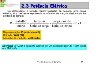 Prof. Dr. Emerson S. Serafim 14
22..33 Potência ElétricaPotência Elétrica
Na eletricidade, a tensão realiza trabalho de deslocar uma carga
elétrica, e a corrente representa o número de cargas deslocadas na
unidade de tempo:
IE
tempodeUnid.
movidacarga
cargadeUnid.
trabalho
tempo
trabalho
P 
Representação: P (potência útil)P (potência útil)
Unidade: Watt [W]Watt [W]
Aparelho de medição: wattímetrowattímetro
Exercício 5: Qual a corrente elétrica de um condicionador de 1200 Watts
em 220 Volts.
 