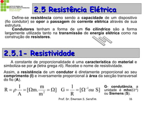 Prof. Dr. Emerson S. Serafim 16
22..55 Resistência ElétricaResistência Elétrica
Define-se resistência como sendo a capacidade de um dispositivo
(fio condutor) se opor a passagem de corrente elétrica através de sua
estrutura.
Condutores tenham a forma de um fio cilíndrico são a forma
largamente utilizada tanto na transmissão de energia elétrica como na
construção de resistores.
2.5.1- Resistividade2.5.1- Resistividade
A constante de proporcionalidade é uma característica do material e
simboliza-se por ρ (letra grega rô). Recebe o nome de resistividade.
Assim, a resistência de um condutor é diretamente proporcional ao seu
comprimento (l) e inversamente proporcional à área da secção transversal
do fio (A).
]
m
m
m.[
A
l
R 2
  S][
R
1
G 1
ou

G- condutância, a
unidade é mho(-1
)
ou Siemens (S).
 