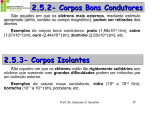 Prof. Dr. Emerson S. Serafim 17
2.5.2- Corpos Bons Condutores2.5.2- Corpos Bons Condutores
São aqueles em que os elétrons mais externos, mediante estimulo
apropriado (atrito, contato ou campo magnético), podem ser retirados dos
átomos.
Exemplos de corpos bons condutores: prata (1,58x10-8
m), cobre
(1,67x10-8
m), ouro (2,44x10-8
m), alumínio (2,65x10-8
m), etc.
2.5.3- Corpos Isolantes2.5.3- Corpos Isolantes
São aqueles em que os elétrons estão tão rigidamente solidários aos
núcleos que somente com grandes dificuldades podem ser retirados por
um estimulo exterior.
Exemplos de corpos maus condutores: vidro (109
a 1012
m),
borracha (1013
a 1015
m), porcelana, etc.
 