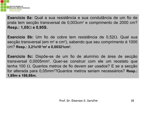 Prof. Dr. Emerson S. Serafim 18
Exercicio 8a: Qual a sua resistência e sua condutância de um fio de
prata tem secção transversal de 0,003cm2
e comprimento de 2000 cm?
Resp.: 1,05 e 0,95S.
Exercicio 8b: Um fio de cobre tem resistência de 0,52. Qual sua
secção transversal (em m2
e cm2
), sabendo que seu comprimento é 1000
cm? Resp.: 3,21x10-7
m2
e 0,00321cm2
.
Exercicio 8c: Dispõe-se de um fio de alumínio de área de secção
transversal 0,0005mm2
. Quer-se construir com ele um reostato que
tenha 100 . Quantos metros de fio devem ser usados? E se a secção
for alterada para 0,05mm2
?Quantos metros seriam necessários? Resp.:
1,89m e 188,68m.
 