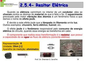 Prof. Dr. Emerson S. Serafim 19
2.5.4- Resitor Elétrico2.5.4- Resitor Elétrico
Quando os elétrons caminham no interior de um condutor, eles se
chocam contra os átomos do material de que é feito o fio. O aquecimento
provocado pela maior vibração dos átomos é um fenômeno físico a que
damos o nome de efeito joule.
É devido a este efeito joule que a lâmpada de filamento emite luz.
Outros exemplos: chuveiro, ferro elétrico, fusível, etc.
O efeito joule é o fenômeno responsável pelo consumo de energia
elétrica do circuito, quando essa energia se transforma em calor.
O componente que realiza essa transformação é o resistorresistor, que possui
a capacidade de se oporopor ao fluxo de elétrons (corrente elétrica).
Representação: RR
Unidade: Ohm [Ohm []]
Aparelho de medição: ohmímetroohmímetro
 