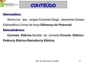 Prof. Dr. Emerson S. Serafim 2
CONTEÚDOCONTEÚDO
Eletrostática:Eletrostática:
Átomo-Lei das cargas-Coulomb-Carga elementar-Campo
Eletrostático-Linhas de força-Diferença de Potencial;
Eletrodinâmica:Eletrodinâmica:
Corrente Elétrica-Sentido da corrente-Circuito Elétrico-
Potência Elétrica-Resistência Elétrica.
 
