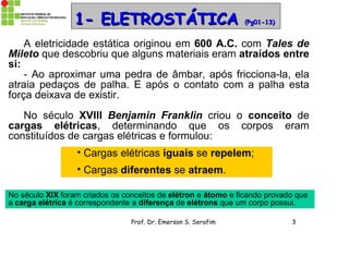 Prof. Dr. Emerson S. Serafim 3
1- ELETROSTÁTICA1- ELETROSTÁTICA (Pg01-13)(Pg01-13)
A eletricidade estática originou em 600 A.C. com Tales de
Mileto que descobriu que alguns materiais eram atraídos entre
si:
- Ao aproximar uma pedra de âmbar, após fricciona-la, ela
atraia pedaços de palha. E após o contato com a palha esta
força deixava de existir.
No século XVIII Benjamin Franklin criou o conceito de
cargas elétricas, determinando que os corpos eram
constituídos de cargas elétricas e formulou:
• Cargas elétricas iguais se repelem;
• Cargas diferentes se atraem.
No século XIX foram criados os conceitos de elétron e átomo e ficando provado que
a carga elétrica é correspondente a diferença de elétrons que um corpo possui.
 