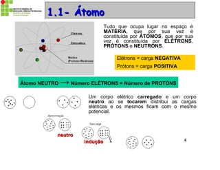Prof. Dr. Emerson S. Serafim 4
Elétrons = carga NEGATIVA
Prótons = carga POSITIVA
1.1- Átomo1.1- Átomo
Tudo que ocupa lugar no espaço é
MATÉRIA, que por sua vez é
constituída por ÁTOMOS, que por sua
vez é constituída por ELÉTRONS,
PRÓTONS e NEUTRONS.
Átomo NEUTRO → Número ELÉTRONS = Número de PROTÓNS
Um corpo elétrico carregado e um corpo
neutro ao se tocarem distribui as cargas
elétricas e os mesmos ficam com o mesmo
potencial.
induçãoindução
neutroneutro
 