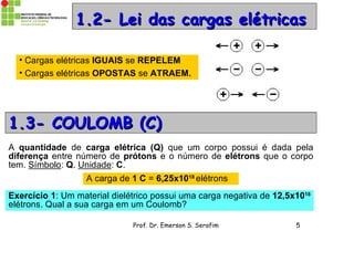Prof. Dr. Emerson S. Serafim 5
1.2- Lei das cargas elétricas1.2- Lei das cargas elétricas
• Cargas elétricas IGUAIS se REPELEM
• Cargas elétricas OPOSTAS se ATRAEM.
1.3- COULOMB (C)1.3- COULOMB (C)
A quantidade de carga elétrica (Q) que um corpo possui é dada pela
diferença entre número de prótons e o número de elétrons que o corpo
tem. Símbolo: Q. Unidade: C.
A carga de 1 C = 6,25x1018
elétrons
Exercício 1: Um material dielétrico possui uma carga negativa de 12,5x1018
elétrons. Qual a sua carga em um Coulomb?
 