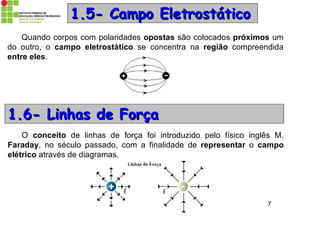 Prof. Dr. Emerson S. Serafim 7
1.1.5-5- Campo EletrostáticoCampo Eletrostático
Quando corpos com polaridades opostas são colocados próximos um
do outro, o campo eletrostático se concentra na região compreendida
entre eles.
1.1.6-6- Linhas de ForçaLinhas de Força
O conceito de linhas de força foi introduzido pelo físico inglês M.
Faraday, no século passado, com a finalidade de representar o campo
elétrico através de diagramas.
 