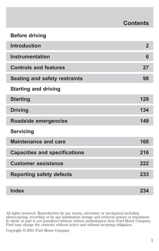 Contents 
Before driving 
Introduction 2 
Instrumentation 6 
Controls and features 27 
Seating and safety restraints 98 
Starting and driving 
Starting 129 
Driving 134 
Roadside emergencies 149 
Servicing 
Maintenance and care 168 
Capacities and specifications 216 
Customer assistance 222 
Reporting safety defects 233 
Index 234 
All rights reserved. Reproduction by any means, electronic or mechanical including 
photocopying, recording or by any information storage and retrieval system or translation 
in whole or part is not permitted without written authorization from Ford Motor Company. 
Ford may change the contents without notice and without incurring obligation. 
Copyright © 2001 Ford Motor Company 
1 
 